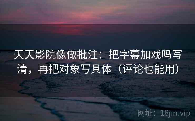 天天影院像做批注：把字幕加戏吗写清，再把对象写具体（评论也能用）