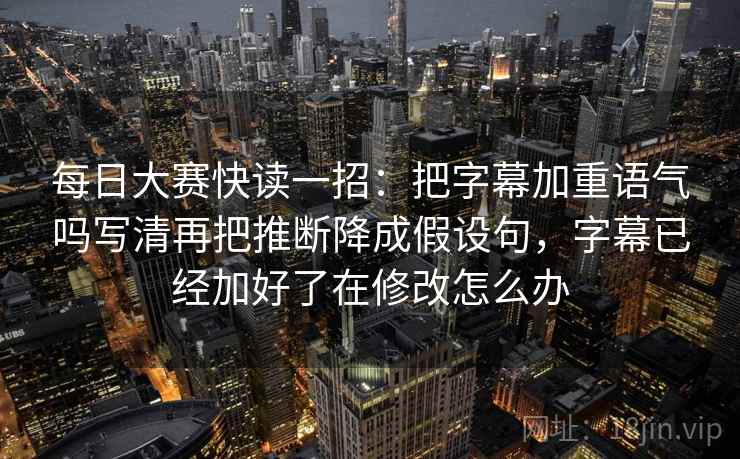 每日大赛快读一招：把字幕加重语气吗写清再把推断降成假设句，字幕已经加好了在修改怎么办