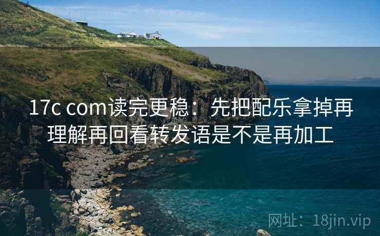 17c com读完更稳：先把配乐拿掉再理解再回看转发语是不是再加工
