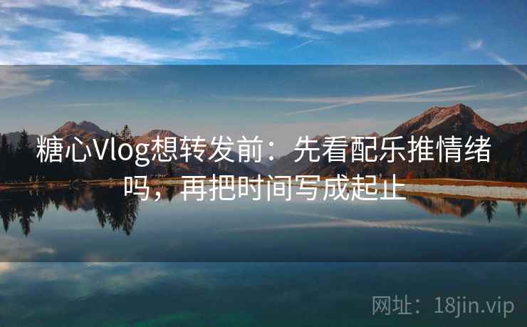 糖心Vlog想转发前：先看配乐推情绪吗，再把时间写成起止  第2张