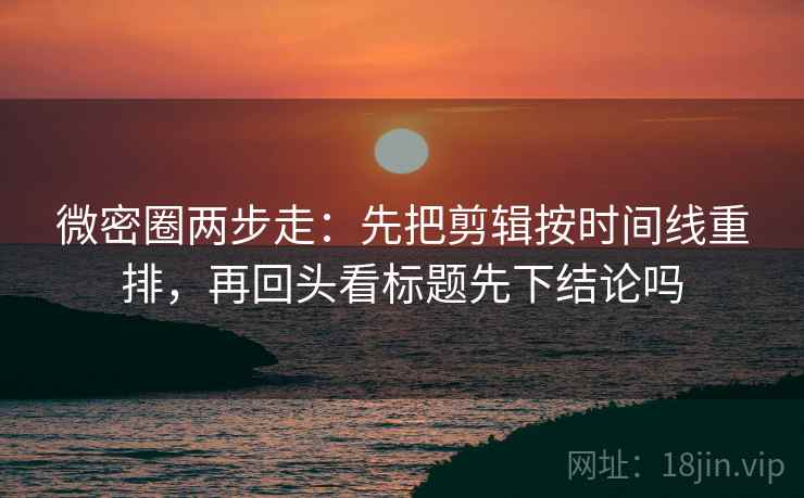 微密圈两步走：先把剪辑按时间线重排，再回头看标题先下结论吗