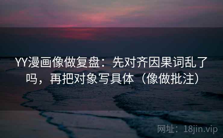 YY漫画像做复盘：先对齐因果词乱了吗，再把对象写具体（像做批注）