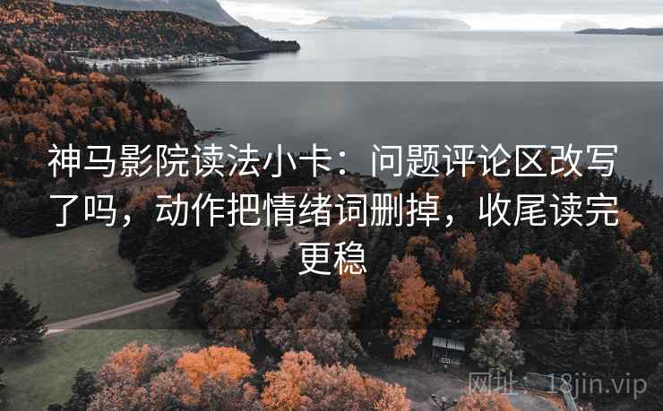 神马影院读法小卡：问题评论区改写了吗，动作把情绪词删掉，收尾读完更稳