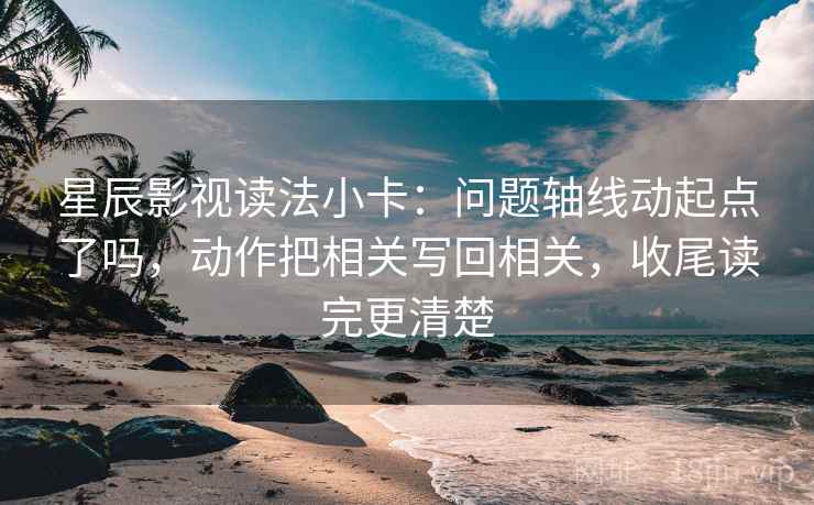 星辰影视读法小卡：问题轴线动起点了吗，动作把相关写回相关，收尾读完更清楚