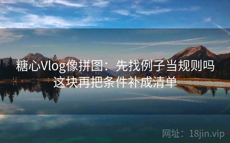 糖心Vlog像拼图：先找例子当规则吗这块再把条件补成清单