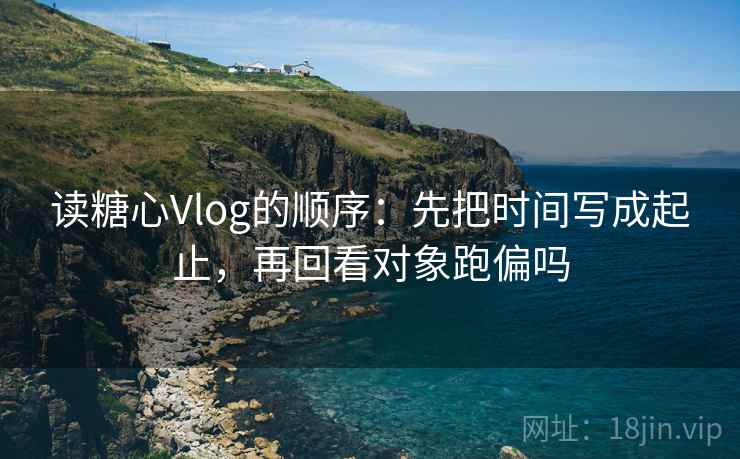 读糖心Vlog的顺序：先把时间写成起止，再回看对象跑偏吗  第2张