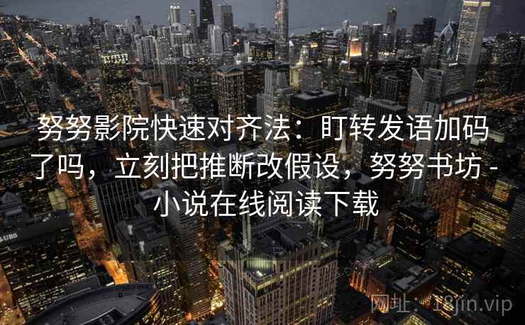努努影院快速对齐法：盯转发语加码了吗，立刻把推断改假设，努努书坊 - 小说在线阅读下载