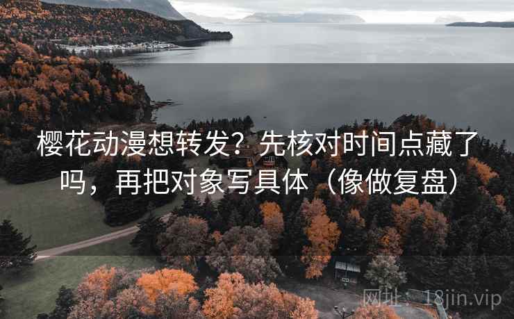 樱花动漫想转发？先核对时间点藏了吗，再把对象写具体（像做复盘）  第2张
