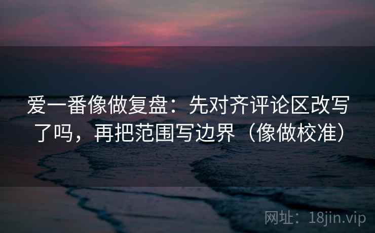 爱一番像做复盘：先对齐评论区改写了吗，再把范围写边界（像做校准）