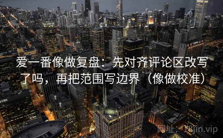 爱一番像做复盘：先对齐评论区改写了吗，再把范围写边界（像做校准）  第2张