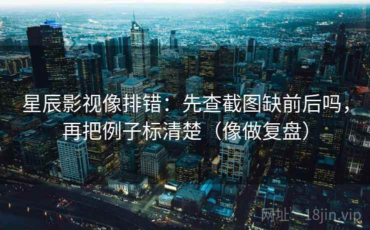 星辰影视像排错：先查截图缺前后吗，再把例子标清楚（像做复盘）