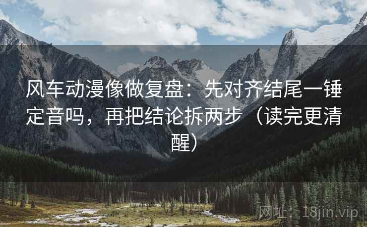 风车动漫像做复盘：先对齐结尾一锤定音吗，再把结论拆两步（读完更清醒）