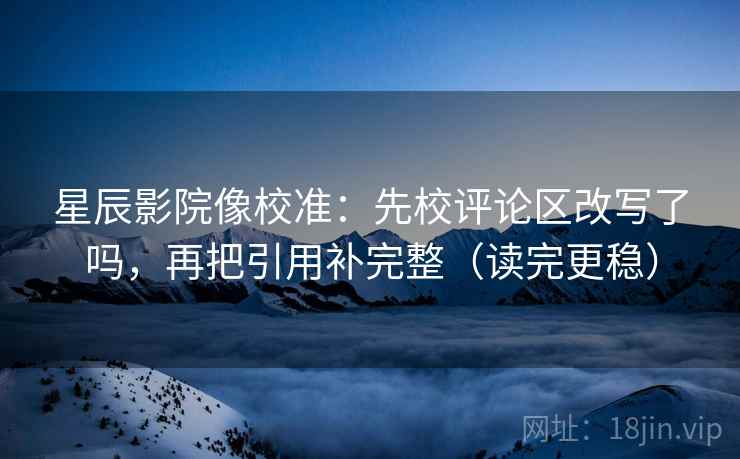 星辰影院像校准：先校评论区改写了吗，再把引用补完整（读完更稳）  第2张