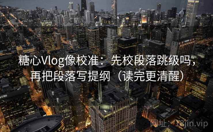 糖心Vlog像校准：先校段落跳级吗，再把段落写提纲（读完更清醒）