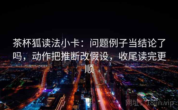 茶杯狐读法小卡：问题例子当结论了吗，动作把推断改假设，收尾读完更顺