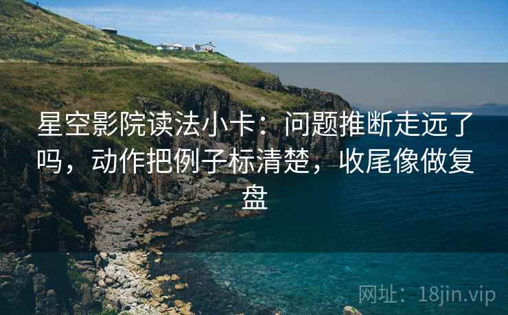 星空影院读法小卡：问题推断走远了吗，动作把例子标清楚，收尾像做复盘