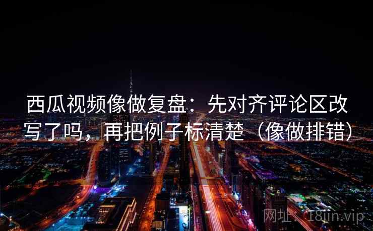 西瓜视频像做复盘：先对齐评论区改写了吗，再把例子标清楚（像做排错）