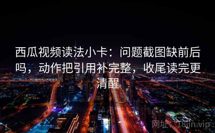 西瓜视频读法小卡：问题截图缺前后吗，动作把引用补完整，收尾读完更清醒