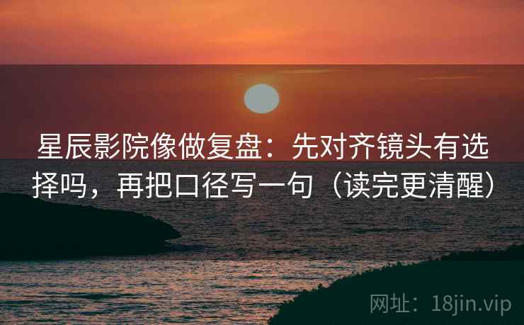 星辰影院像做复盘：先对齐镜头有选择吗，再把口径写一句（读完更清醒）