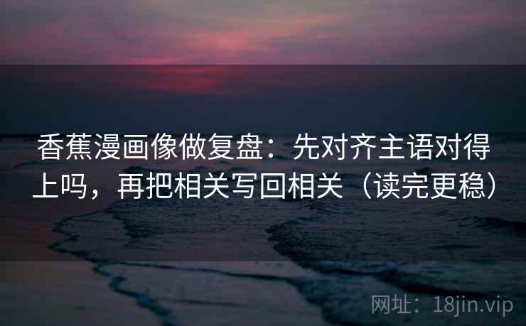 香蕉漫画像做复盘：先对齐主语对得上吗，再把相关写回相关（读完更稳）  第2张