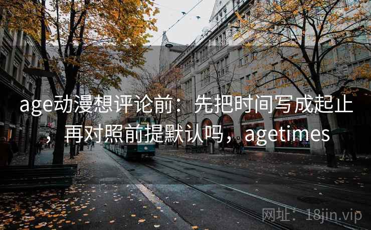 age动漫想评论前：先把时间写成起止，再对照前提默认吗，agetimes  第2张