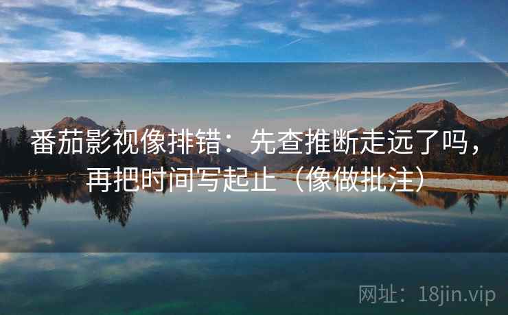 番茄影视像排错：先查推断走远了吗，再把时间写起止（像做批注）  第2张