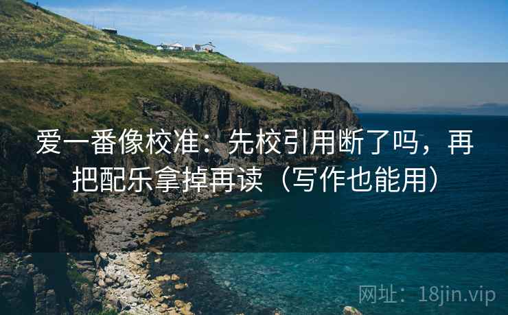 爱一番像校准：先校引用断了吗，再把配乐拿掉再读（写作也能用）