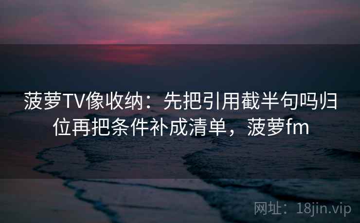菠萝TV像收纳：先把引用截半句吗归位再把条件补成清单，菠萝fm