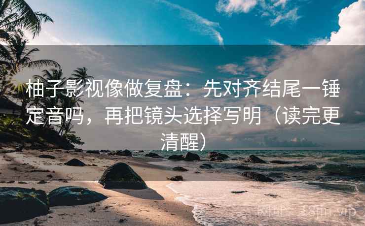 柚子影视像做复盘：先对齐结尾一锤定音吗，再把镜头选择写明（读完更清醒）  第2张