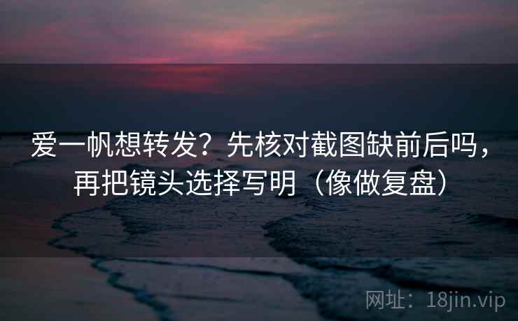 爱一帆想转发？先核对截图缺前后吗，再把镜头选择写明（像做复盘）  第2张