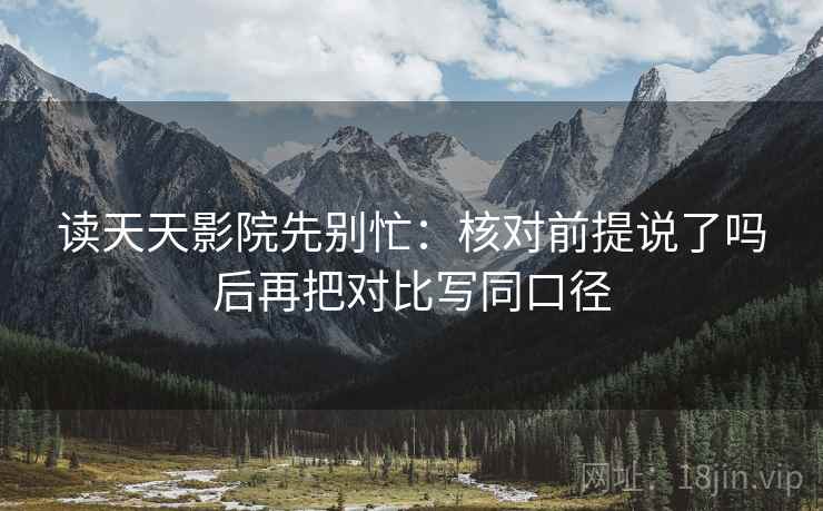 读天天影院先别忙：核对前提说了吗后再把对比写同口径  第2张