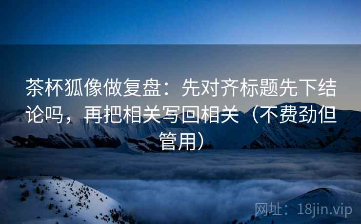 茶杯狐像做复盘：先对齐标题先下结论吗，再把相关写回相关（不费劲但管用）  第2张