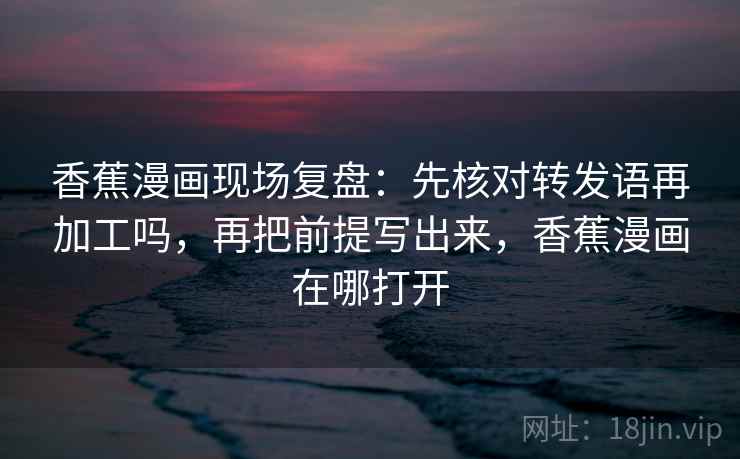 香蕉漫画现场复盘：先核对转发语再加工吗，再把前提写出来，香蕉漫画在哪打开