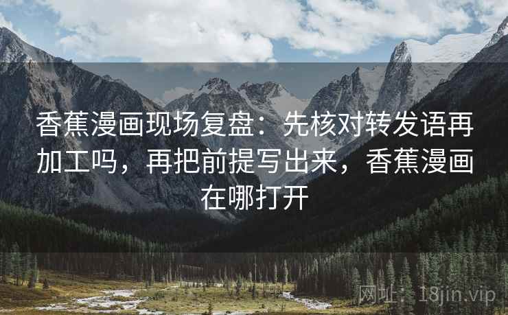香蕉漫画现场复盘：先核对转发语再加工吗，再把前提写出来，香蕉漫画在哪打开  第2张