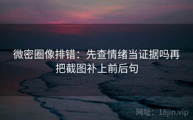 微密圈像排错：先查情绪当证据吗再把截图补上前后句