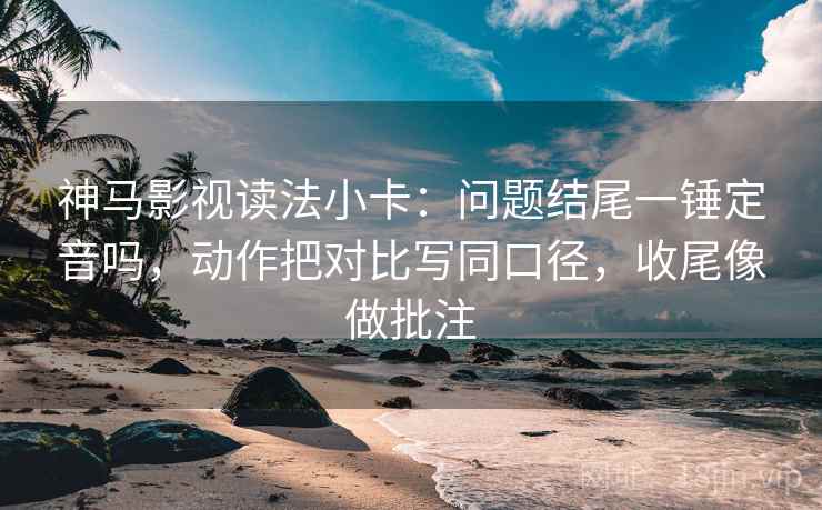 神马影视读法小卡：问题结尾一锤定音吗，动作把对比写同口径，收尾像做批注  第2张