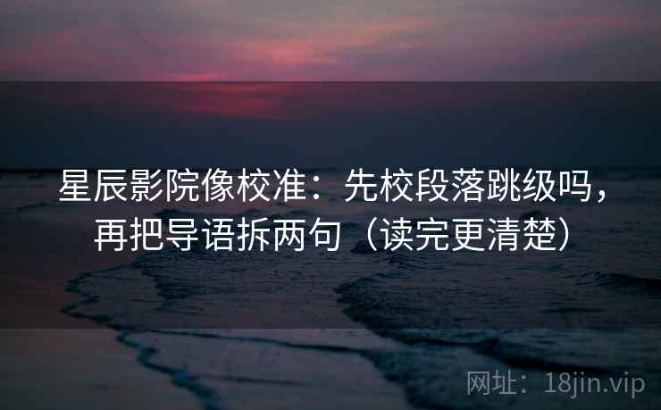 星辰影院像校准：先校段落跳级吗，再把导语拆两句（读完更清楚）