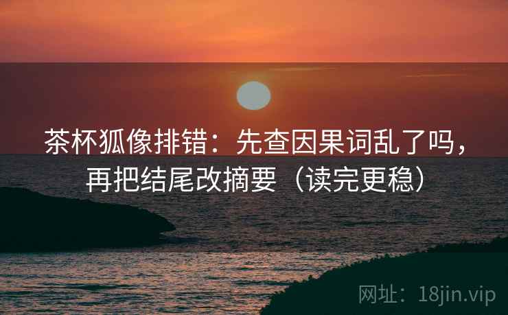 茶杯狐像排错：先查因果词乱了吗，再把结尾改摘要（读完更稳）  第2张